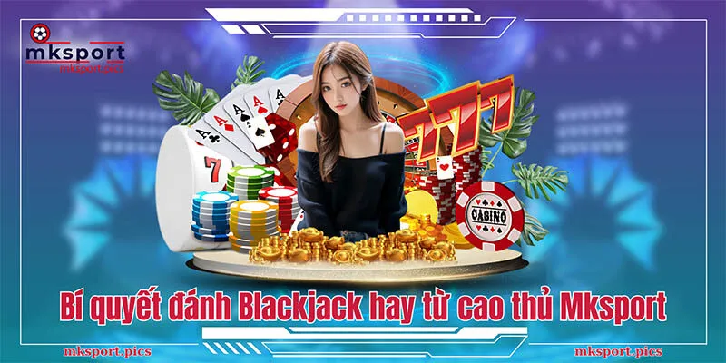 Bí quyết đánh Blackjack hay từ cao thủ Mksport